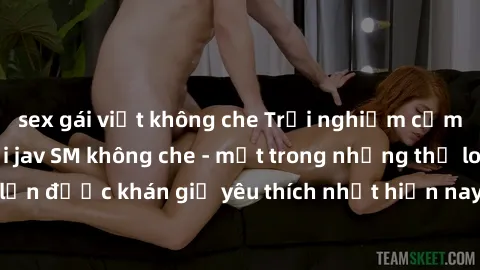 sex gái việt không che Trải nghiệm cảm xúc thăng hoa với jav SM không che - một trong những thể loại phim người lớn được khán giả yêu thích nhất hiện nay. Đảm bảo đem lại sự hấp dẫn, kích thích tối đa