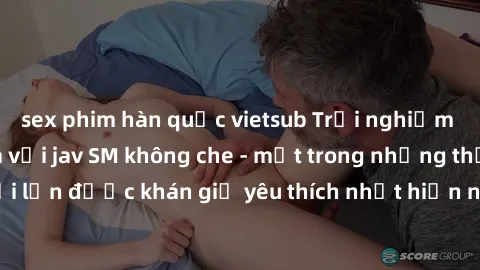 sex phim hàn quốc vietsub Trải nghiệm cảm xúc thăng hoa với jav SM không che - một trong những thể loại phim người lớn được khán giả yêu thích nhất hiện nay. Đảm bảo đem lại sự hấp dẫn, kích thích tối