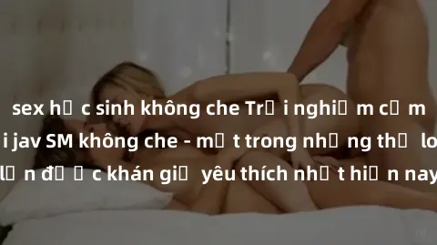 sex học sinh không che Trải nghiệm cảm xúc thăng hoa với jav SM không che - một trong những thể loại phim người lớn được khán giả yêu thích nhất hiện nay. Đảm bảo đem lại sự hấp dẫn, kích thích tối đa