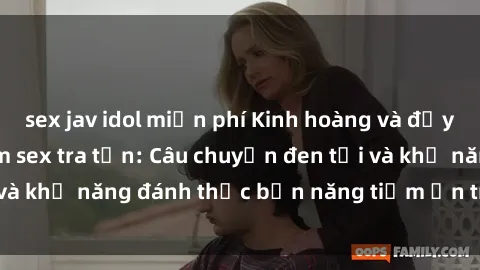 sex jav idol miễn phí Kinh hoàng và đầy kích thích với phim sex tra tấn: Câu chuyện đen tối và khả năng đánh thức bản năng tiềm ẩn trong con người