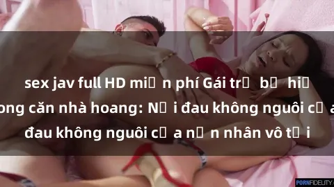 sex jav full HD miễn phí Gái trẻ bị hiếp dâm bạo lực trong căn nhà hoang: Nỗi đau không nguôi của nạn nhân vô tội
