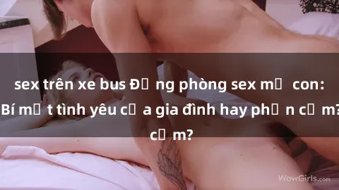 sex trên xe bus Động phòng sex mẹ con: Bí mật tình yêu của gia đình hay phản cảm?