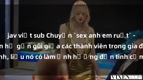 jav việt sub Chuyện `sex anh em ruột` - Đề cập đến quan hệ gần gũi giữa các thành viên trong gia đình, liệu nó có làm ảnh hưởng đến tình cảm gia đình hay không?