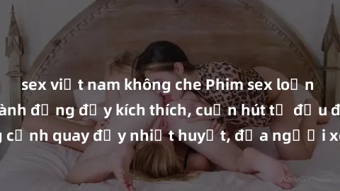 sex việt nam không che Phim sex loạn luân Nhật Bản: Hành động đầy kích thích, cuốn hút từ đầu đến cuối. Những cảnh quay đầy nhiệt huyết, đưa người xem vào thế giới độc đáo của tình thân. Đừng bỏ lỡ!