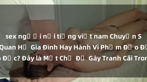 sex người nổi tiếng việt nam Chuyện Sex Ông Cháu: Mối Quan Hệ Gia Đình Hay Hành Vi Phạm Đạo Đức? Đây là Một Chủ Đề Gây Tranh Cãi Trong Xã Hội Hiện Nay.