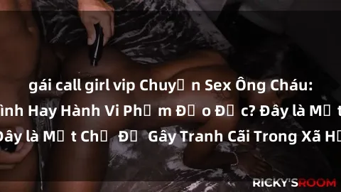 gái call girl vip Chuyện Sex Ông Cháu: Mối Quan Hệ Gia Đình Hay Hành Vi Phạm Đạo Đức? Đây là Một Chủ Đề Gây Tranh Cãi Trong Xã Hội Hiện Nay.