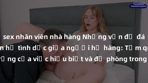 sex nhân viên nhà hàng Những vấn đề đáng quan tâm về quan hệ tình dục giữa người họ hàng: Tầm quan trọng của việc hiểu biết và đề phòng trong việc tiếp xúc trong gia đình.