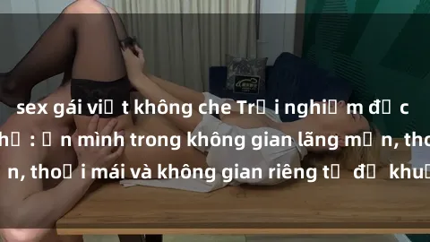 sex gái việt không che Trải nghiệm độc đáo tại sex nhà nghỉ: ẩn mình trong không gian lãng mạn, thoải mái và không gian riêng tư để khuấy động tình ái.