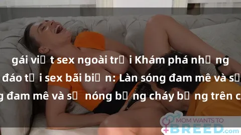gái việt sex ngoài trời Khám phá những trải nghiệm độc đáo tại sex bãi biển: Làn sóng đam mê và sự nóng bỏng cháy bỏng trên cát trắng