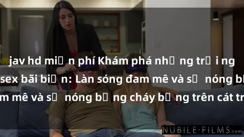jav hd miễn phí Khám phá những trải nghiệm độc đáo tại sex bãi biển: Làn sóng đam mê và sự nóng bỏng cháy bỏng trên cát trắng