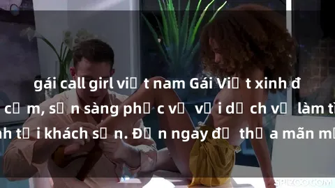 gái call girl việt nam Gái Việt xinh đẹp, nồng nàn tình cảm, sẵn sàng phục vụ với dịch vụ làm tình tại khách sạn. Đến ngay để thỏa mãn mọi khao khát của bạn!