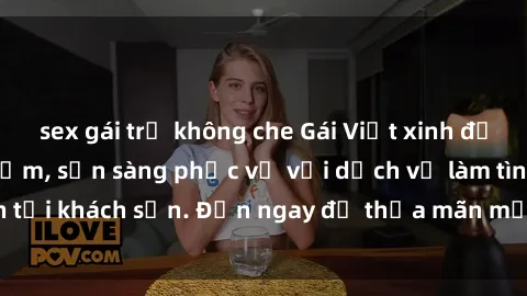 sex gái trẻ không che Gái Việt xinh đẹp, nồng nàn tình cảm, sẵn sàng phục vụ với dịch vụ làm tình tại khách sạn. Đến ngay để thỏa mãn mọi khao khát của bạn!