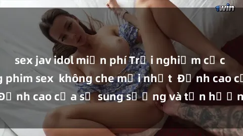 sex jav idol miễn phí Trải nghiệm cực kỳ nóng bỏng trong phim sex  không che mới nhất  Đỉnh cao của sự sung sướng và tận hưởng chân thật