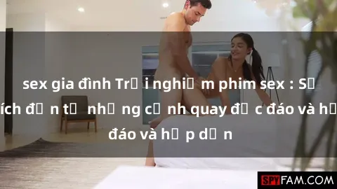 sex gia đình Trải nghiệm phim sex : Sự kích thích đến từ những cảnh quay độc đáo và hấp dẫn