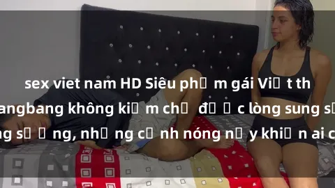 sex viet nam HD Siêu phẩm gái Việt tham gia trong buổi gangbang không kiềm chế được lòng sung sướng, những cảnh nóng nảy khiến ai cũng phải mãn nhãn