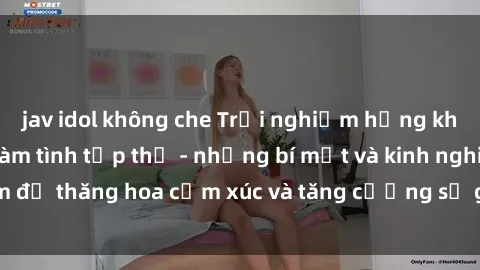 jav idol không che Trải nghiệm hứng khởi cùng với việc làm tình tập thể - những bí mật và kinh nghiệm để thăng hoa cảm xúc và tăng cường sự gắn kết trong mối quan hệ