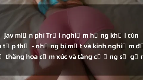 jav miễn phí Trải nghiệm hứng khởi cùng với việc làm tình tập thể - những bí mật và kinh nghiệm để thăng hoa cảm xúc và tăng cường sự gắn kết trong mối quan hệ