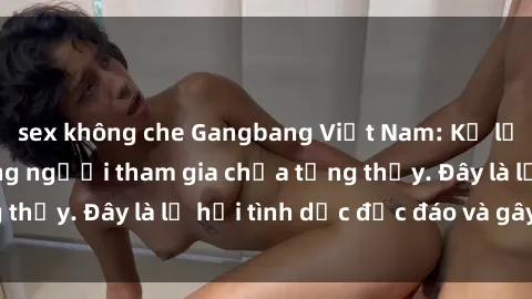 sex không che Gangbang Việt Nam: Kỷ lục mới với số lượng người tham gia chưa từng thấy. Đây là lễ hội tình dục độc đáo và gây sốc.
