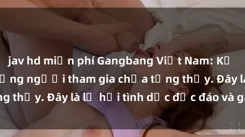 jav hd miễn phí Gangbang Việt Nam: Kỷ lục mới với số lượng người tham gia chưa từng thấy. Đây là lễ hội tình dục độc đáo và gây sốc.