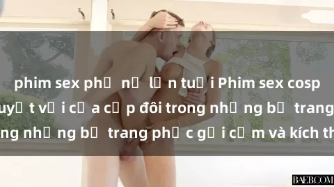 phim sex phụ nữ lớn tuổi Phim sex cosplay: Trải nghiệm tuyệt vời của cặp đôi trong những bộ trang phục gợi cảm và kích thích