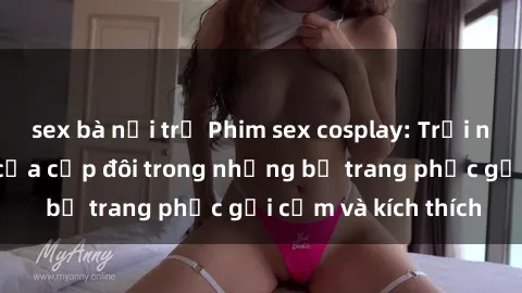 sex bà nội trợ Phim sex cosplay: Trải nghiệm tuyệt vời của cặp đôi trong những bộ trang phục gợi cảm và kích thích