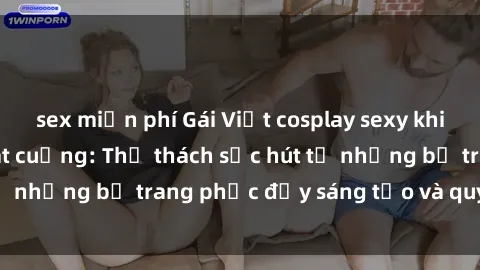 sex miễn phí Gái Việt cosplay sexy khiến fan hâm mộ phát cuồng: Thử thách sức hút từ những bộ trang phục đầy sáng tạo và quyến rũ!