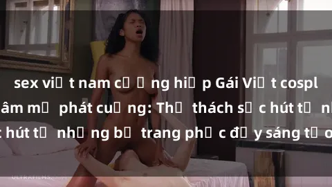 sex việt nam cưỡng hiếp Gái Việt cosplay sexy khiến fan hâm mộ phát cuồng: Thử thách sức hút từ những bộ trang phục đầy sáng tạo và quyến rũ!