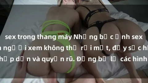 sex trong thang máy Những bức ảnh sexy tá gợi cảm khiến người xem không thể rời mắt, đầy sức hấp dẫn và quyến rũ. Đừng bỏ lỡ các hình ảnh nóng bỏng này!
