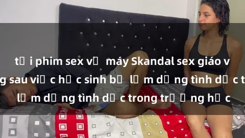 tải phim sex về máy Skandal sex giáo viên: Sự thật đằng sau việc học sinh bị lạm dụng tình dục trong trường học