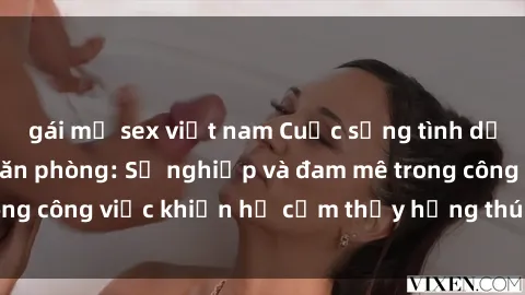 gái mỹ sex việt nam Cuộc sống tình dục của nhân viên văn phòng: Sự nghiệp và đam mê trong công việc khiến họ cảm thấy hứng thú với tình dục?