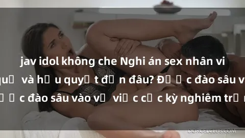jav idol không che Nghi án sex nhân viên nhà hàng: Hậu quả và hậu quyết đến đâu? Được đào sâu vào vụ việc cực kỳ nghiêm trọng này.