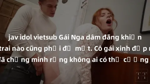 jav idol vietsub Gái Nga dâm đãng khiến tim bất cứ chàng trai nào cũng phải đỏ mặt. Cô gái xinh đẹp này đã chứng minh rằng không ai có thể cưỡng lại khi cô làm tình đắm say.