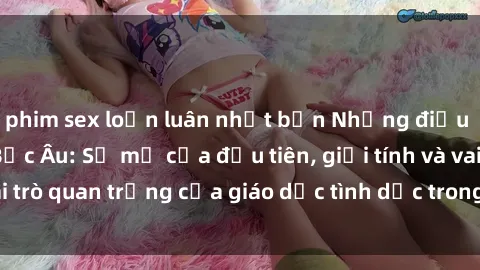 phim sex loạn luân nhật bản Những điều thú vị về sex ở Bắc Âu: Sự mở cửa đầu tiên, giới tính và vai trò quan trọng của giáo dục tình dục trong các quốc gia này.