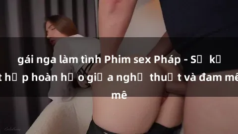 gái nga làm tình Phim sex Pháp - Sự kết hợp hoàn hảo giữa nghệ thuật và đam mê