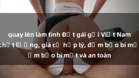 quay lén làm tình Đặt gái gọi Việt Nam: Dịch vụ chất lượng, giá cả hợp lý, đảm bảo bí mật và an toàn