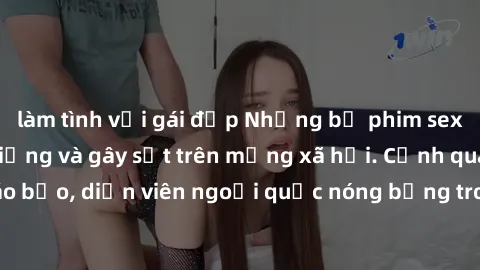 làm tình với gái đẹp Những bộ phim sex ngoại quốc nổi tiếng và gây sốt trên mạng xã hội. Cảnh quay táo bạo, diễn viên ngoại quốc nóng bỏng trong các tác phẩm đỉnh cao.