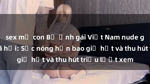sex mẹ con Bộ ảnh gái Việt Nam nude gây sốt mạng xã hội: Sắc nóng hơn bao giờ hết và thu hút triệu lượt xem