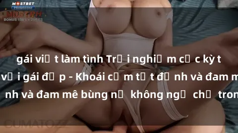 gái việt làm tình Trải nghiệm cực kỳ thú vị khi làm tình với gái đẹp - Khoái cảm tột đỉnh và đam mê bùng nổ không ngờ chỉ trong một đêm!