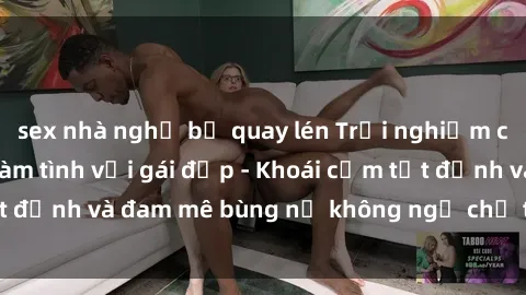 sex nhà nghỉ bị quay lén Trải nghiệm cực kỳ thú vị khi làm tình với gái đẹp - Khoái cảm tột đỉnh và đam mê bùng nổ không ngờ chỉ trong một đêm!