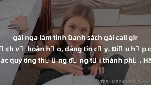 gái nga làm tình Danh sách gái call girl vip chất lượng, dịch vụ hoàn hảo, đáng tin cậy. Điều hấp dẫn cho các quý ông thượng đẳng tại thành phố. Hãy nhấc máy và đặt lịch ngay!