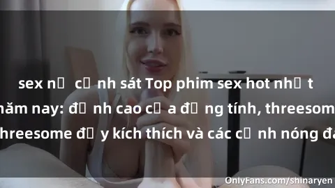 sex nữ cảnh sát Top phim sex hot nhất không thể bỏ lỡ năm nay: đỉnh cao của đồng tính, threesome đầy kích thích và các cảnh nóng đang gây sốt!