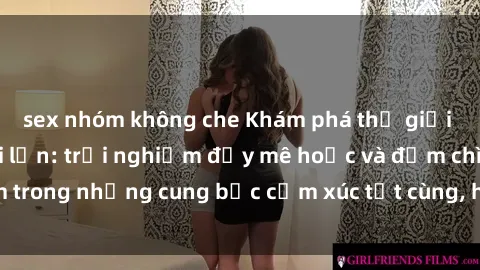 sex nhóm không che Khám phá thế giới mới với sex người lớn: trải nghiệm đầy mê hoặc và đắm chìm trong những cung bậc cảm xúc tột cùng, hứng khởi và cuốn hút.