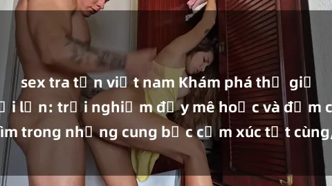 sex tra tấn việt nam Khám phá thế giới mới với sex người lớn: trải nghiệm đầy mê hoặc và đắm chìm trong những cung bậc cảm xúc tột cùng, hứng khởi và cuốn hút.