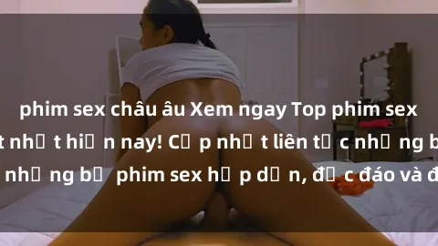 phim sex châu âu Xem ngay Top phim sex mới nhất đang hot nhất hiện nay! Cập nhật liên tục những bộ phim sex hấp dẫn, độc đáo và đầy kích thích.