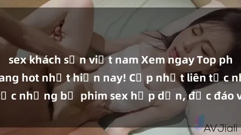sex khách sạn việt nam Xem ngay Top phim sex mới nhất đang hot nhất hiện nay! Cập nhật liên tục những bộ phim sex hấp dẫn, độc đáo và đầy kích thích.