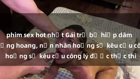 phim sex hot nhất Gái trẻ bị hiếp dâm bạo lực trong khu rừng hoang, nạn nhân hoảng sợ kêu cầu công lý được thực thi
