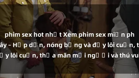 phim sex hot nhất Xem phim sex miễn phí online ngay tại đây – Hấp dẫn, nóng bỏng và đầy lôi cuốn, thỏa mãn mọi người và thú vui của bạn!