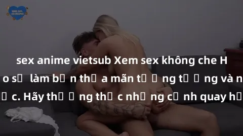 sex anime vietsub Xem sex không che HD miễn phí đảm bảo sẽ làm bạn thỏa mãn tưởng tượng và nhu cầu tình dục. Hãy thưởng thức những cảnh quay hấp dẫn và mãnh liệt ngay bây giờ!