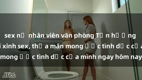 sex nữ nhân viên văn phòng Tận hưởng khoái cảm với gái xinh sex, thỏa mãn mong ước tình dục của mình ngay hôm nay