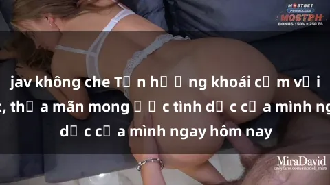 jav không che Tận hưởng khoái cảm với gái xinh sex, thỏa mãn mong ước tình dục của mình ngay hôm nay